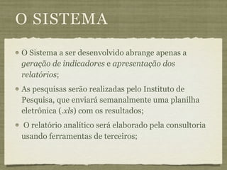 O SISTEMA
O Sistema a ser desenvolvido abrange apenas a
geração de indicadores e apresentação dos
relatórios;
As pesquisas serão realizadas pelo Instituto de
Pesquisa, que enviará semanalmente uma planilha
eletrônica (.xls) com os resultados;
O relatório analítico será elaborado pela consultoria
usando ferramentas de terceiros;
 