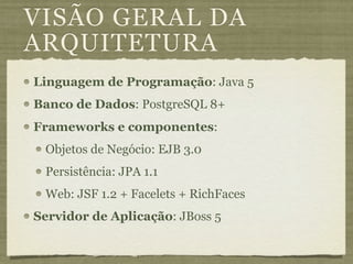 VISÃO GERAL DA
ARQUITETURA
Linguagem de Programação: Java 5
Banco de Dados: PostgreSQL 8+
Frameworks e componentes:
 Objetos de Negócio: EJB 3.0
 Persistência: JPA 1.1
 Web: JSF 1.2 + Facelets + RichFaces
Servidor de Aplicação: JBoss 5
 