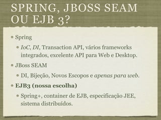 SPRING, JBOSS SEAM
OU EJB 3?
Spring
 IoC, DI, Transaction API, vários frameworks
 integrados, excelente API para Web e Desktop.
JBoss SEAM
 DI, Bijeção, Novos Escopos e apenas para web.
EJB3 (nossa escolha)
 Spring+, container de EJB, especificação JEE,
 sistema distribuídos.
 