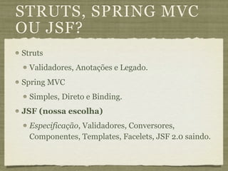 STRUTS, SPRING MVC
OU JSF?
Struts
  Validadores, Anotações e Legado.
Spring MVC
  Simples, Direto e Binding.
JSF (nossa escolha)
  Especificação, Validadores, Conversores,
  Componentes, Templates, Facelets, JSF 2.0 saindo.
 