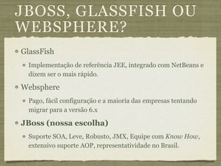 JBOSS, GLASSFISH OU
WEBSPHERE?
GlassFish
  Implementação de referência JEE, integrado com NetBeans e
  dizem ser o mais rápido.

Websphere
  Pago, fácil configuração e a maioria das empresas tentando
  migrar para a versão 6.x

JBoss (nossa escolha)
  Suporte SOA, Leve, Robusto, JMX, Equipe com Know How,
  extensivo suporte AOP, representatividade no Brasil.
 