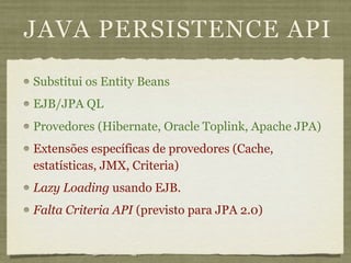 JAVA PERSISTENCE API
Substitui os Entity Beans
EJB/JPA QL
Provedores (Hibernate, Oracle Toplink, Apache JPA)
Extensões específicas de provedores (Cache,
estatísticas, JMX, Criteria)
Lazy Loading usando EJB.
Falta Criteria API (previsto para JPA 2.0)
 