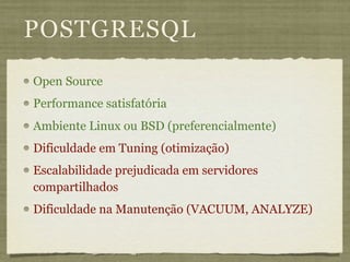 POSTGRESQL
Open Source
Performance satisfatória
Ambiente Linux ou BSD (preferencialmente)
Dificuldade em Tuning (otimização)
Escalabilidade prejudicada em servidores
compartilhados
Dificuldade na Manutenção (VACUUM, ANALYZE)
 
