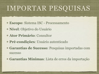 IMPORTAR PESQUISAS
Escopo: Sistema ISC - Processamento
Nível: Objetivo do Usuário
Ator Primário: Consultor
Pré-condições: Usuário autenticado
Garantias de Sucesso: Pesquisas importadas com
sucesso
Garantias Mínimas: Lista de erros da importação
 