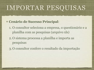 IMPORTAR PESQUISAS
Cenário de Sucesso Principal:
1. O consultor seleciona a empresa, o questionário e a
   planilha com as pesquisas (arquivo xls)
2. O sistema processa a planilha e importa as
   pesquisas
3. O consultor confere o resultado da importação
 