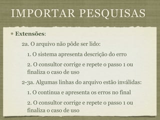 IMPORTAR PESQUISAS
Extensões:
  2a. O arquivo não pôde ser lido:
    1. O sistema apresenta descrição do erro
    2. O consultor corrige e repete o passo 1 ou
    finaliza o caso de uso
  2-3a. Algumas linhas do arquivo estão inválidas:
    1. O continua e apresenta os erros no final
    2. O consultor corrige e repete o passo 1 ou
    finaliza o caso de uso
 