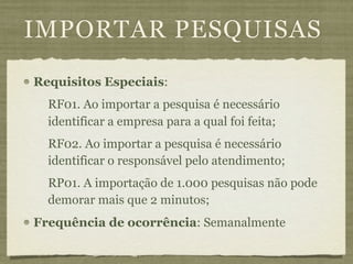 IMPORTAR PESQUISAS
Requisitos Especiais:
  RF01. Ao importar a pesquisa é necessário
  identificar a empresa para a qual foi feita;
  RF02. Ao importar a pesquisa é necessário
  identificar o responsável pelo atendimento;
  RP01. A importação de 1.000 pesquisas não pode
  demorar mais que 2 minutos;
Frequência de ocorrência: Semanalmente
 