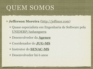 QUEM SOMOS
Jefferson Moreira (http://jeffmor.com)
 Quase especialista em Engenharia de Software pela
 UNIDERP/Anhanguera
 Desenvolvedor da Agence
 Coordenador do JUG-MS
 Instrutor do SENAC-MS
 Desenvolvedor há 6 anos
 