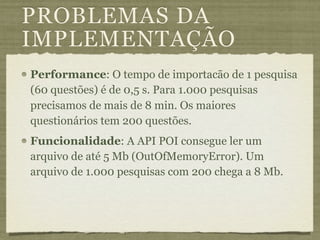 PROBLEMAS DA
IMPLEMENTAÇÃO
Performance: O tempo de importacão de 1 pesquisa
(60 questões) é de 0,5 s. Para 1.000 pesquisas
precisamos de mais de 8 min. Os maiores
questionários tem 200 questões.
Funcionalidade: A API POI consegue ler um
arquivo de até 5 Mb (OutOfMemoryError). Um
arquivo de 1.000 pesquisas com 200 chega a 8 Mb.
 