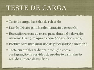 TESTE DE CARGA
Teste de carga das telas de relatório
Uso de JMeter para implementação e execução
Execução remota de testes para simulação de vários
usuários (Ex.: 3 máquinas com 500 usuários cada)
Profiler para mensurar uso de processador e memória
Teste em ambiente de pré-produção com a
configuração do servidor de produção e simulação
real do número de usuários
 
