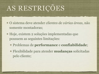 AS RESTRIÇÕES
O sistema deve atender clientes de várias áreas, não
somente montadoras;
Hoje, existem 2 soluções implementadas que
possuem as seguintes limitações:
  Problemas de performance e confiabilidade;
  Flexibilidade para atender mudanças solicitadas
  pelo cliente;
 
