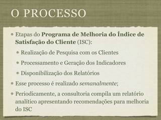 O PROCESSO
Etapas do Programa de Melhoria do Índice de
Satisfação do Cliente (ISC):
  Realização de Pesquisa com os Clientes
  Processamento e Geração dos Indicadores
  Disponibilização dos Relatórios
Esse processo é realizado semanalmente;
Periodicamente, a consultoria compila um relatório
analítico apresentando recomendações para melhoria
do ISC
 