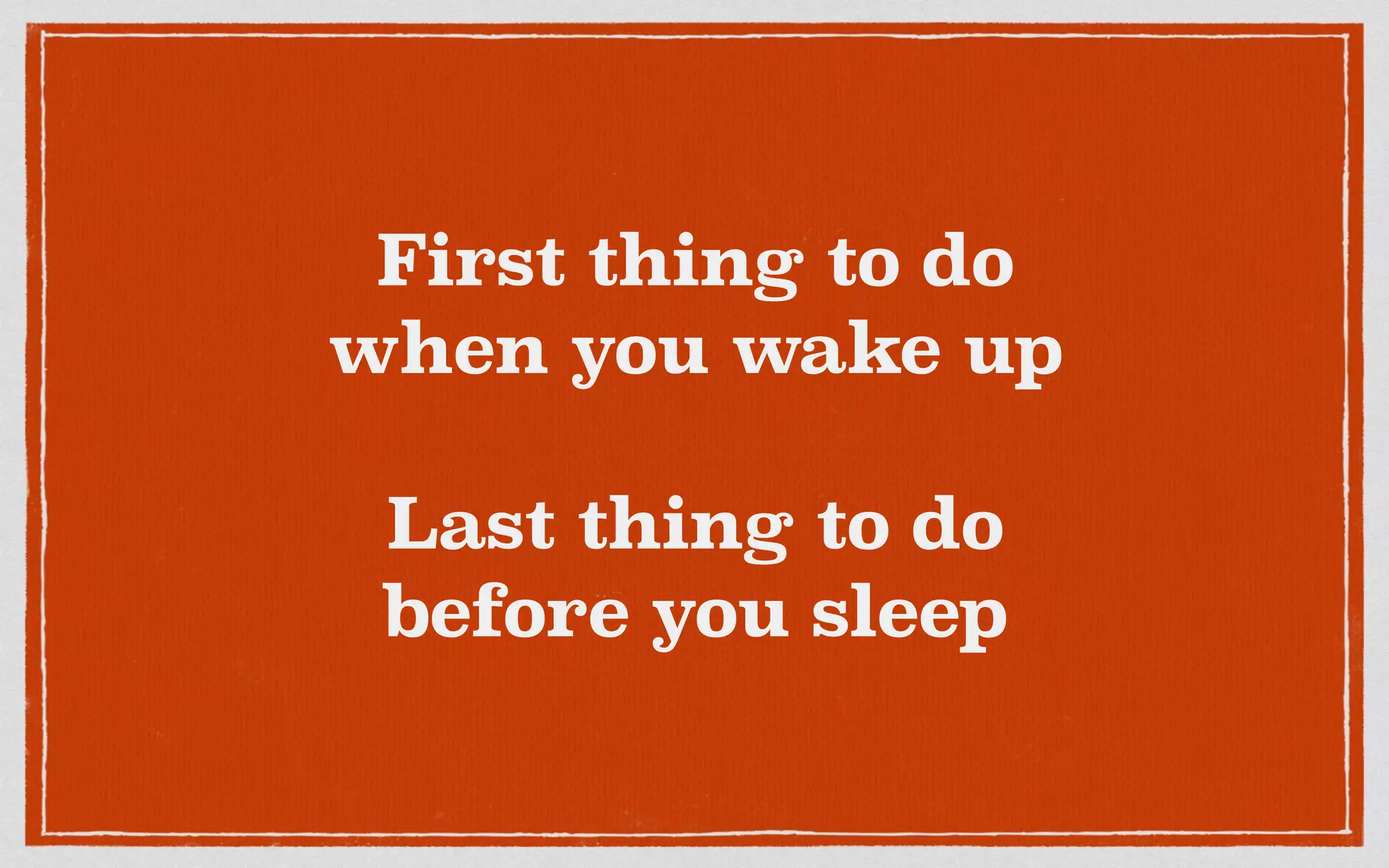 First thing to do
when you wake up
Last thing to do
before you sleep