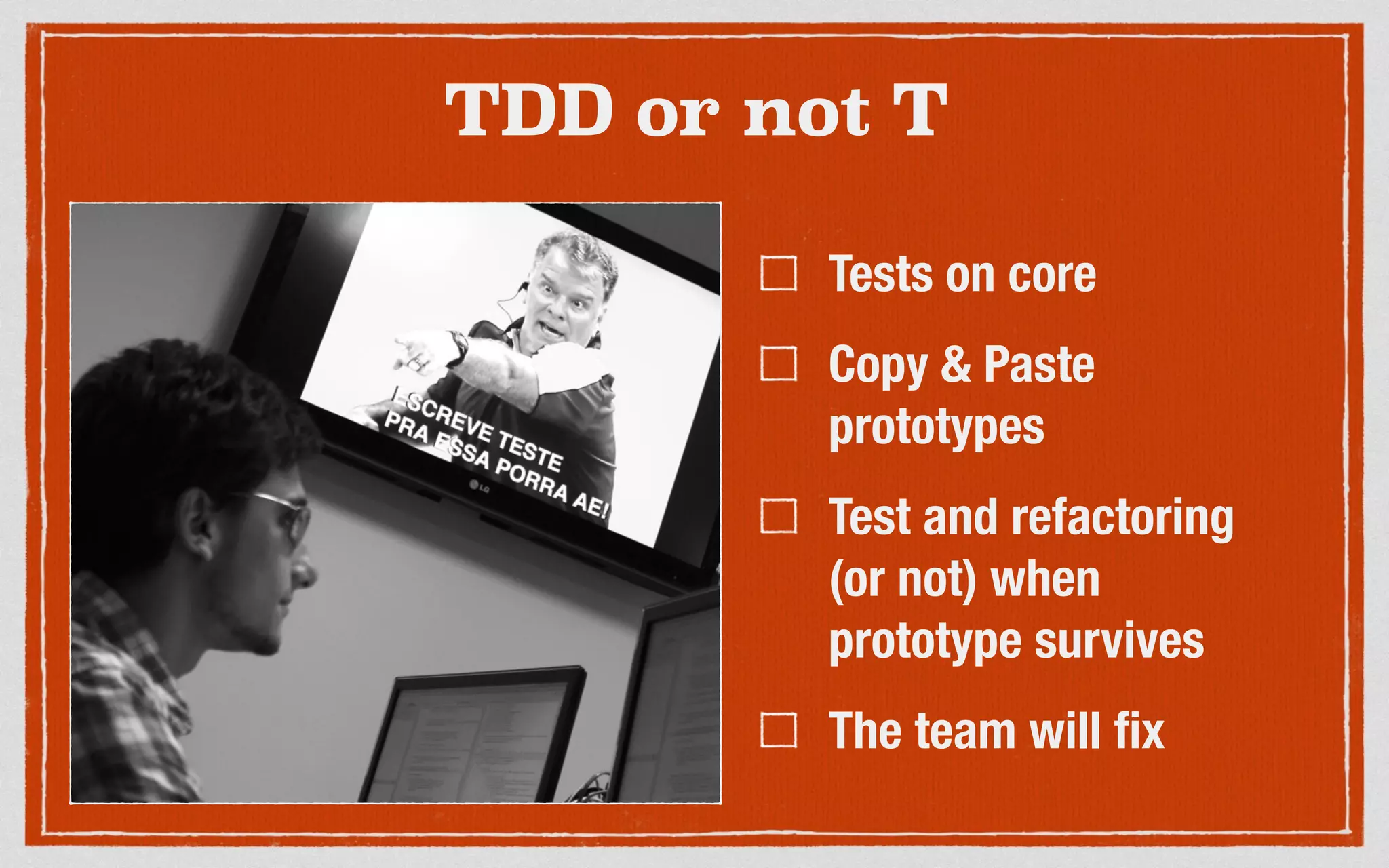TDD or not T
Tests on core
Copy & Paste
prototypes
Test and refactoring
(or not) when
prototype survives
The team will fix