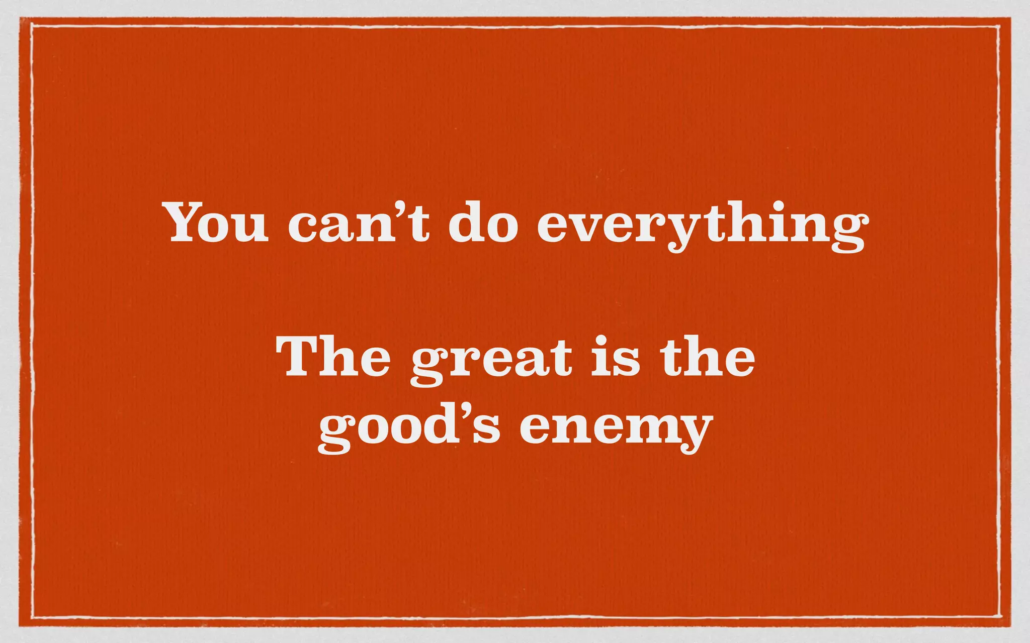 You can’t do everything
The great is the
good’s enemy