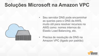 Soluções Microsoft na Amazon VPC
• Seu servidor DNS pode encaminhar
as queries para o DNS da AWS,
muito útil para resolver recursos na
AWS como: nomes internos do
Elastic Load Balancing, etc.
• Precisa de resolução de DNS na
Amazon VPC (ligado por padrão)
 