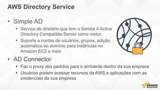AWS Directory Service
• Simple AD
 Serviço de diretório que tem o Samba 4 Active
Directory Compatible Server como motor
 Suporte a contas de usuários, grupos, adição
automática ao domínio para instâncias no
Amazon EC2 e mais
• AD Connector
 Faz o proxy dos pedidos para o ambiente dentro da sua empresa
 Usuários podem acessar recursos da AWS e aplicações com as
credenciais da sua empresa
 