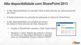 Alta disponibilidade com SharePoint 2013
• A alta disponibilidade na camada Web é feita através de balanceamento
de carga
• O balanceamento na camada de aplicação é nativa do SharePoint
• A alta disponibilidade na camada de banco
de dados é feita através do SQL AlwaysOn
• Instale o SharePoint usando o SQL Client Alias
• Atualize o ‘alias’ depois de colocar o banco
de dados em alta disponibilidade e apontar
para um Availability Group Listener FQDN
 