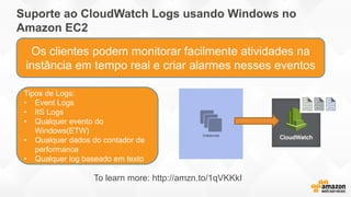 Suporte ao CloudWatch Logs usando Windows no
Amazon EC2
Tipos de Logs:
• Event Logs
• IIS Logs
• Qualquer evento do
Windows(ETW)
• Qualquer dados do contador de
performance
• Qualquer log baseado em texto
Os clientes podem monitorar facilmente atividades na
instância em tempo real e criar alarmes nesses eventos
To learn more: http://amzn.to/1qVKKkI
 