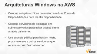 Arquiteturas Windows na AWS
• Coloque servidores de aplicação em
subnets privadas para evitar acesso direto
através da internet.
• Use subnets pública para bastion hosts,
proxy reversos e outros servidores que
recebam conexões da internet.
• Coloque soluções críticas no mínimo em duas Zonas de
Disponibilidades para ter alta disponibilidade
 