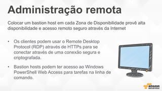 Administração remota
• Os clientes podem usar o Remote Desktop
Protocol (RDP) através de HTTPs para se
conectar através de uma conexão segura e
criptografada.
• Bastion hosts podem ter acesso ao Windows
PowerShell Web Access para tarefas na linha de
comando.
Colocar um bastion host em cada Zona de Disponibilidade provê alta
disponibilidade e acesso remoto seguro através da Internet
 