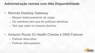 Administração remota com Alta Disponibilidade
• Remote Desktop Gateway
– Requer balanceamento de carga
– Os membros tem que ter politicas identicas
– Tem que estar no mesmo domínio
• Amazon Route 53 Health Checks e DNS Failover
– Failover ativo-ativo
– Failover ativo-passivo
 