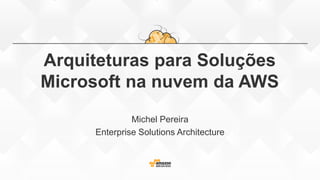 Arquiteturas para Soluções
Microsoft na nuvem da AWS
Michel Pereira
Enterprise Solutions Architecture
 
