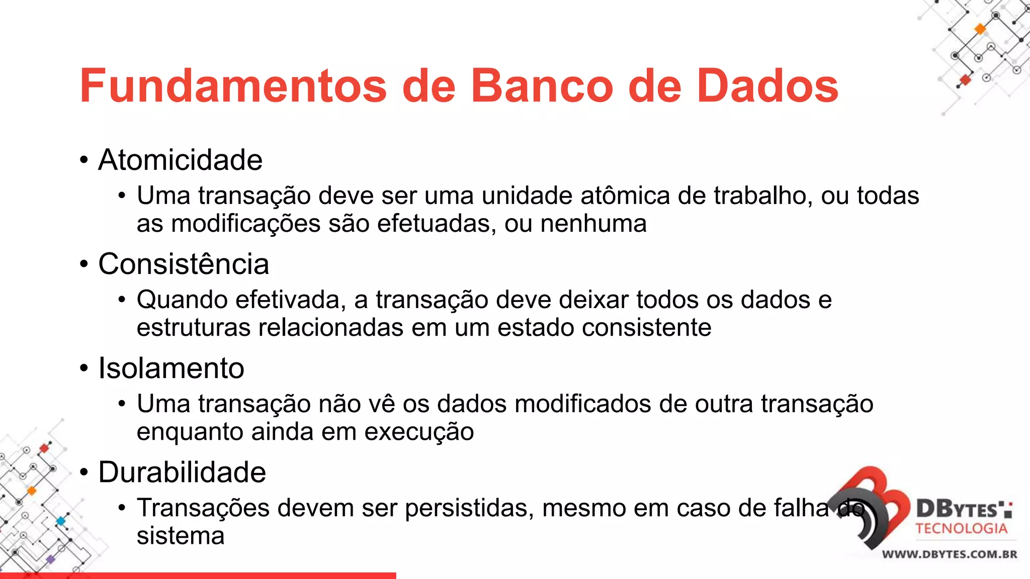 Fundamentos de Banco de Dados
• Atomicidade
• Uma transação deve ser uma unidade atômica de trabalho, ou todas
as modificações são efetuadas, ou nenhuma
• Consistência
• Quando efetivada, a transação deve deixar todos os dados e
estruturas relacionadas em um estado consistente
• Isolamento
• Uma transação não vê os dados modificados de outra transação
enquanto ainda em execução
• Durabilidade
• Transações devem ser persistidas, mesmo em caso de falha do
sistema
 