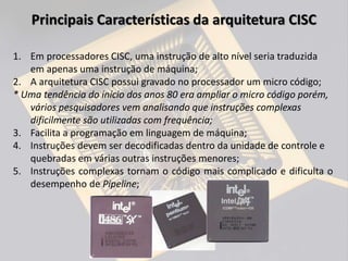 1. Em processadores CISC, uma instrução de alto nível seria traduzida
em apenas uma instrução de máquina;
2. A arquitetura CISC possui gravado no processador um micro código;
* Uma tendência do início dos anos 80 era ampliar o micro código porém,
vários pesquisadores vem analisando que instruções complexas
dificilmente são utilizadas com frequência;
3. Facilita a programação em linguagem de máquina;
4. Instruções devem ser decodificadas dentro da unidade de controle e
quebradas em várias outras instruções menores;
5. Instruções complexas tornam o código mais complicado e dificulta o
desempenho de Pipeline;
Principais Características da arquitetura CISC
 