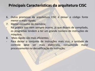 6. Outra promessa da arquitetura CISC é deixar o código fonte
menor e mais rápido;
7. Menor consumo de memória;
- Na prática isso nem sempre ocorre, já que depois de compilado,
os programas tendem a ter um grande número de instruções de
máquina;
8. Mais rápido são mais eficientes;
- Para deixar o conjunto de instruções mais rico, a unidade de
controle deve ser mais elaborada, consumindo maior
processamento na decodificação da instrução;
Principais Características da arquitetura CISC
 