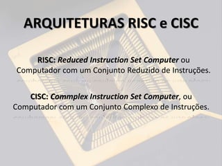 RISC: Reduced Instruction Set Computer ou
Computador com um Conjunto Reduzido de Instruções.
CISC: Commplex Instruction Set Computer, ou
Computador com um Conjunto Complexo de Instruções.
ARQUITETURAS RISC e CISC
 