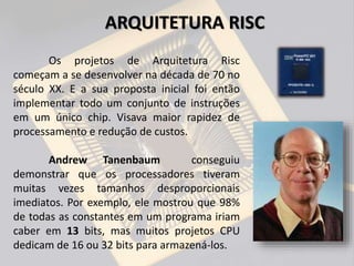 Os projetos de Arquitetura Risc
começam a se desenvolver na década de 70 no
século XX. E a sua proposta inicial foi então
implementar todo um conjunto de instruções
em um único chip. Visava maior rapidez de
processamento e redução de custos.
Andrew Tanenbaum conseguiu
demonstrar que os processadores tiveram
muitas vezes tamanhos desproporcionais
imediatos. Por exemplo, ele mostrou que 98%
de todas as constantes em um programa iriam
caber em 13 bits, mas muitos projetos CPU
dedicam de 16 ou 32 bits para armazená-los.
ARQUITETURA RISC
 