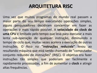 ARQUITETURA RISC
Uma vez que muitos programas do mundo real passam a
maior parte do seu tempo executando operações simples,
alguns pesquisadores decidiram concentrar em fazer as
operações o mais rápido possível. A velocidade do clock de
uma CPU é limitado pelo tempo que leva para executar a mais
lenta sub-operação de qualquer instrução, diminuindo o
tempo de ciclo que, muitas vezes acelera a execução de outras
instruções. O foco na "instruções reduzida" levou ao
resultando máquina que está sendo chamado de "computador
conjunto reduzido de instruções" (RISC). O objetivo era fazer
instruções tão simples que poderiam ser facilmente e
rapidamente processadas, a fim de aumentar o clock e atingir
altas frequências.
 