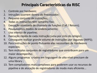 1. Controle por hardware;
2. Intruções ocorrem dentro do Processador;
3. Pequeno conjunto de instruções;
4. Todas as instruções têm tamanho fixo;
5. Execução otimizada de chamada de funções (Call / Return);
6. Pouquíssimos modos de endereçamento;
7. Uso intenso de pipeline;
8. Execução rápida de cada instrução (uma por ciclo do relógio);
9. Conseguem realizar grande volume de instruções por segundo (MIPS);
10. Para instruções de ponto flutuante elas necessitam de Hardwares
especiais;
11. Tem múltiplos conjuntos de registradores que contribuem para um
maior desempenho;
12. Alguns programas criados em linguagem de alto nível precisam de
uma library ;
13. Tem compiladores mais complexos para poderem usar os recursos de
pipeline e de alocação de registradores de modo mais eficiente...
Principais Características da RISC
 