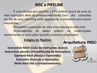 É uma técnica que permite a CPU realizar busca de uma ou
mais instruções além da próxima executada.Essa são colocadas
em fila de uma memória onde aguardarão o momento para serem
executadas.
Possibilita a execução de uma instrução para cada ciclo.
Dependências de dados podem ser endereçadas
reordenando as instruções quando possível (compilador).
RISC e PIPELINE
Estágios do Pipeline:
Instruction fetch (Ciclo de Instruções- busca);
Instruction decode (Decodificação de Instruções);
Operand fetch (Busca o Operando);
Execution (Executa a Operação);
Write back (Há o armazenamento).
 