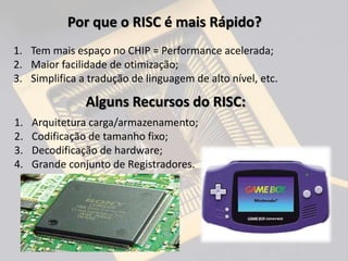 1. Tem mais espaço no CHIP = Performance acelerada;
2. Maior facilidade de otimização;
3. Simplifica a tradução de linguagem de alto nível, etc.
Por que o RISC é mais Rápido?
Alguns Recursos do RISC:
1. Arquitetura carga/armazenamento;
2. Codificação de tamanho fixo;
3. Decodificação de hardware;
4. Grande conjunto de Registradores.
 
