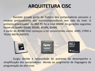 Durante grande parte da história dos computadores pessoais o
modelo predominante dos microcomputadores tem sido da Intel. O
primeiro processador da IBM PC foi o Intel 80088. As gerações seguintes
foram da família 80X86, 80286, 80386, 80486.
A partir do 80586 Intel começou a ter concorrentes como AMD, CYRIX e
TEXAS INSTRUMENTS .
Surgiu devido à necessidade de aumento de desempenho e
simplificação dos compiladores devido ao surgimento de linguagens de
programação de alto nível.
ARQUITETURA CISC
 
