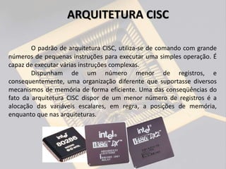 O padrão de arquitetura CISC, utiliza-se de comando com grande
números de pequenas instruções para executar uma simples operação. É
capaz de executar várias instruções complexas.
Dispunham de um número menor de registros, e
consequentemente, uma organização diferente que suportasse diversos
mecanismos de memória de forma eficiente. Uma das conseqüências do
fato da arquitetura CISC dispor de um menor número de registros é a
alocação das variáveis escalares, em regra, a posições de memória,
enquanto que nas arquiteturas.
ARQUITETURA CISC
 