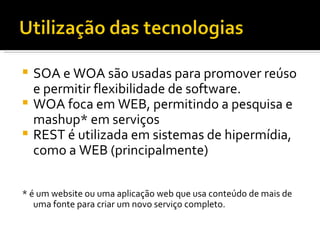 SOA e WOA são usadas para promover reúso e permitir flexibilidade de software. WOA foca em WEB, permitindo a pesquisa e mashup* em serviços REST é utilizada em sistemas de hipermídia, como a WEB (principalmente) * é um website ou uma aplicação web que usa conteúdo de mais de uma fonte para criar um novo serviço completo. 