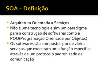 Arquitetura Orientada a Serviços Não é uma tecnologia e sim um paradigma para a construção de softwares como a POO(Programação Orientada por Objetos) Os softwares são compostos por de vários serviços que executam uma função específica através de um protocolo padronizado de comunicação 