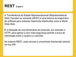 REST       O que é



A Transferência de Estado Representacional (Representational
State Transfer) ou somente (REST) é uma técnica de engenharia
de software para sistemas hipermídia distribuídos como a World
Wide Web.

É a utilização de uma ferramenta de protocolo, por exemplo o
HTTP, para agilizar e com mais segurança permitir a troca de
informação entre o usuário e o servidor.

No sistema REST, cada recurso é unicamente direcionado através
da sua URI.
 