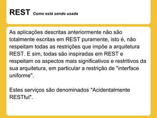 REST     Como está sendo usada



As aplicações descritas anteriormente não são
totalmente escritas em REST puramente, isto é, não
respeitam todas as restrições que impõe a arquitetura
REST. E sim, todas são inspiradas em REST e
respeitam os aspectos mais significativos e restritivos da
sua arquitetura, em particular a restrição de "interface
uniforme".

Estes serviços são denominados "Acidentalmente
RESTful".
 