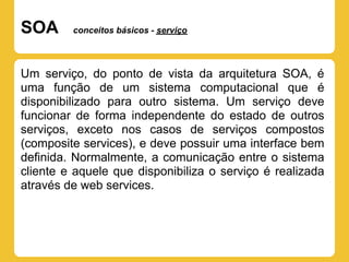 SOA      conceitos básicos - serviço




Um serviço, do ponto de vista da arquitetura SOA, é
uma função de um sistema computacional que é
disponibilizado para outro sistema. Um serviço deve
funcionar de forma independente do estado de outros
serviços, exceto nos casos de serviços compostos
(composite services), e deve possuir uma interface bem
definida. Normalmente, a comunicação entre o sistema
cliente e aquele que disponibiliza o serviço é realizada
através de web services.
 