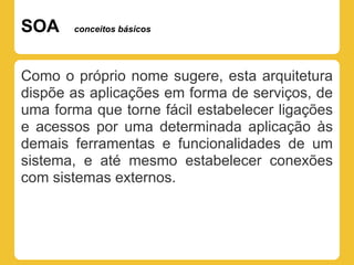 SOA    conceitos básicos




Como o próprio nome sugere, esta arquitetura
dispõe as aplicações em forma de serviços, de
uma forma que torne fácil estabelecer ligações
e acessos por uma determinada aplicação às
demais ferramentas e funcionalidades de um
sistema, e até mesmo estabelecer conexões
com sistemas externos.
 