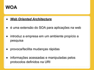 WOA

● Web Oriented Architecture

● é uma extensão do SOA para aplicações na web

● introduz a empresa em um ambiente propício a
  pesquisa

● provoca/facilita mudanças rápidas

● informações acessadas e manipuladas pelos
  protocolos definidos na URI
 