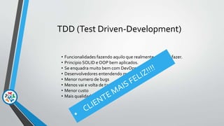 TDD (Test Driven-Development)
• Funcionalidades fazendo aquilo que realmente ela deve fazer.
• Principio SOLID e OOP bem aplicados.
• Se enquadra muito bem com DevOps
• Desenvolvedores entendendo melhor o negócio
• Menor numero de bugs
• Menos vai e volta de tarefas
• Menor custo
• Mais qualidade nas entregas
 