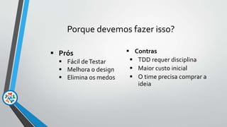 Porque devemos fazer isso?
 Prós
 Fácil deTestar
 Melhora o design
 Elimina os medos
 Contras
 TDD requer disciplina
 Maior custo inicial
 O time precisa comprar a
ideia
 