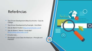 Referências
• Test-Driven Development (Maurício Aniche – Casa do
Código)
• Test-Driven Development by Example – Kent Beck
• Site do Martin Fowler (https://martinfowler.com/)
• Site do Robert C.Martin “Uncle Bob”
(https://blog.cleancoder.com/)
• E muito mais...
• Pluralsight: CursoClean Architecture – Principle and
Practices
 