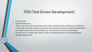 TDD (Test Driven-Development)
• Confuso neh?
• Vamos melhor isso....
• TDD é uma técnica de desenvolvimento onde constantemente verificamos e validamos
cada função, método ou parte do sistema que estamos fazendo, focando principalmente
em implementar cada funcionalidade com mais coesão e menos complexidade.
• Escrevemos um “teste” bem coeso e direto e implementamos a funcionalidade para
atender aquele teste.
 