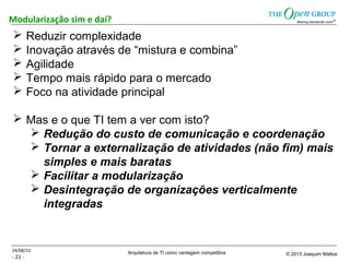 Arquitetura de TI como vantagem competitiva © 2013 Joaquim Mattos
- 21 -
Modularização sim e daí?
24/08/13
 Reduzir complexidade
 Inovação através de “mistura e combina”
 Agilidade
 Tempo mais rápido para o mercado
 Foco na atividade principal
 Mas e o que TI tem a ver com isto?
 Redução do custo de comunicação e coordenação
 Tornar a externalização de atividades (não fim) mais
simples e mais baratas
 Facilitar a modularização
 Desintegração de organizações verticalmente
integradas
 